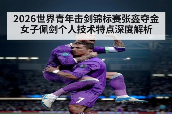 2026世界青年击剑锦标赛张鑫夺金 女子佩剑个人技术特点深度解析